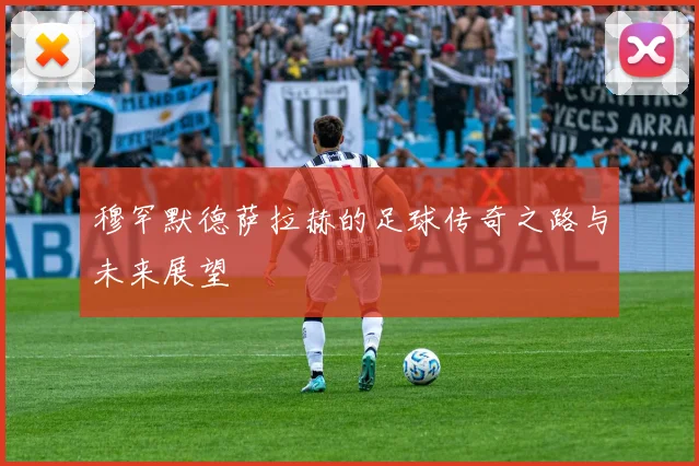 穆罕默德萨拉赫的足球传奇之路与未来展望