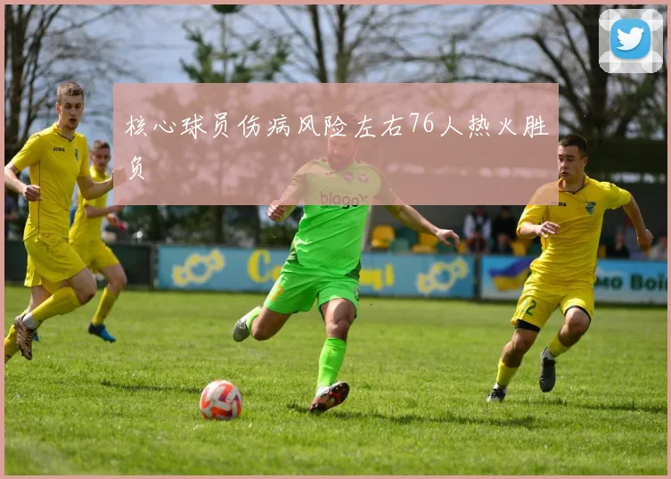 核心球员伤病风险左右76人热火胜负
