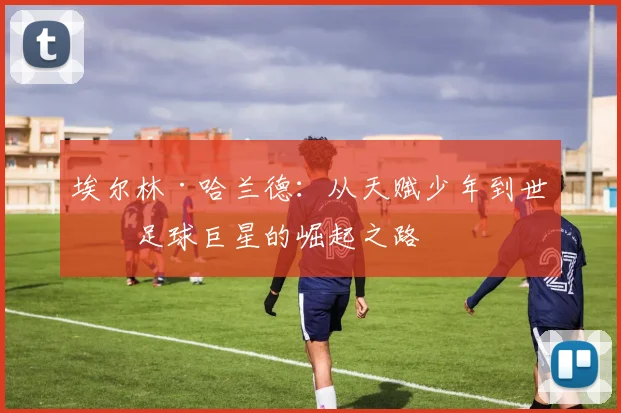 埃尔林·哈兰德：从天赋少年到世界足球巨星的崛起之路