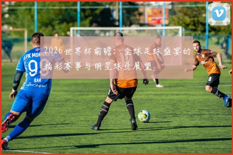2026世界杯前瞻：全球足球盛宴的精彩赛事与明星球员展望