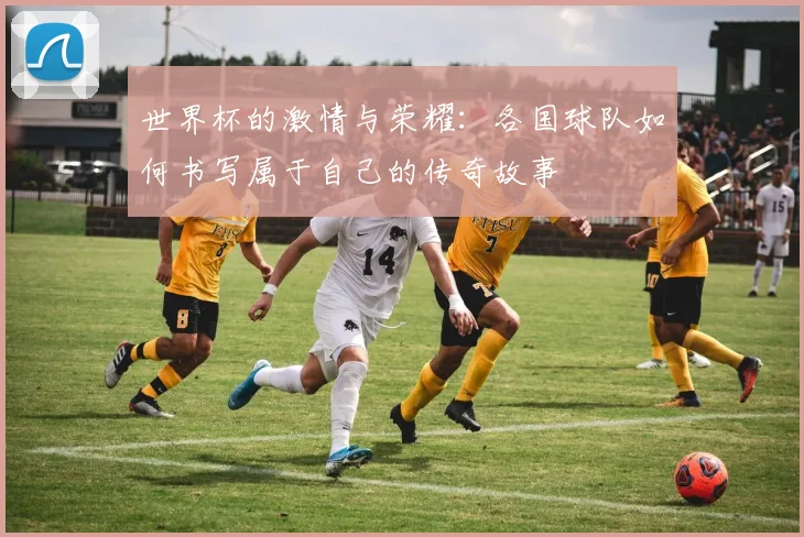 世界杯的激情与荣耀：各国球队如何书写属于自己的传奇故事