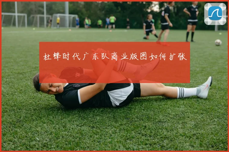 杜锋时代广东队商业版图如何扩张