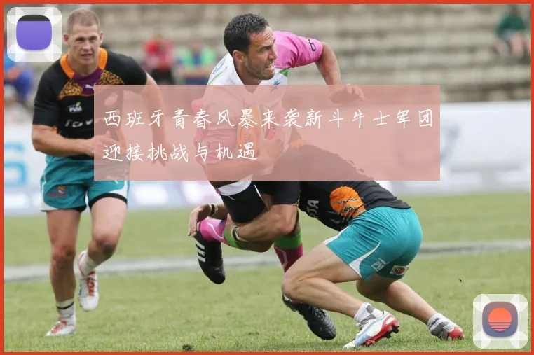 西班牙青春风暴来袭新斗牛士军团迎接挑战与机遇