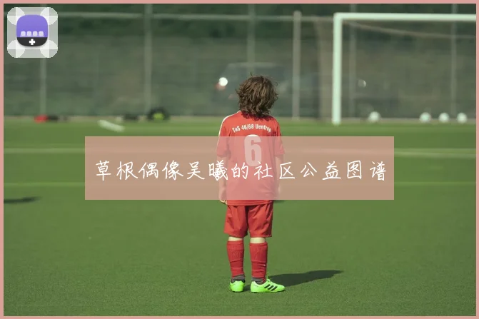 草根偶像吴曦的社区公益图谱