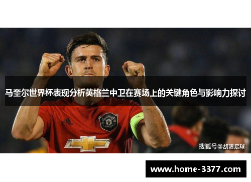 马奎尔世界杯表现分析英格兰中卫在赛场上的关键角色与影响力探讨