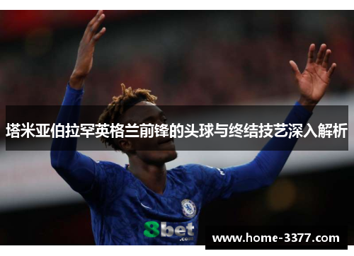 塔米亚伯拉罕英格兰前锋的头球与终结技艺深入解析