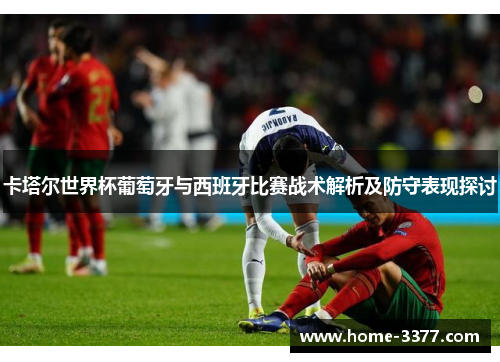 卡塔尔世界杯葡萄牙与西班牙比赛战术解析及防守表现探讨