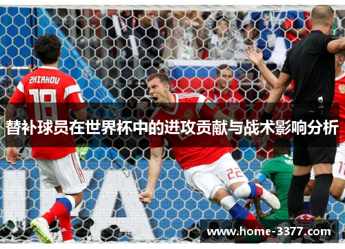 替补球员在世界杯中的进攻贡献与战术影响分析