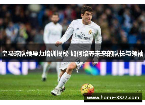 皇马球队领导力培训揭秘 如何培养未来的队长与领袖