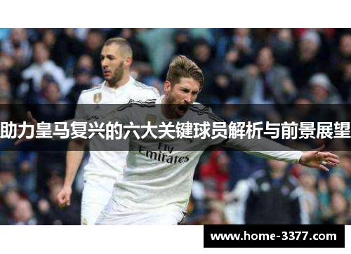 助力皇马复兴的六大关键球员解析与前景展望