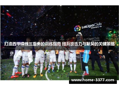 打造西甲锋线三重奏的训练指南 提升攻击力与默契的关键策略