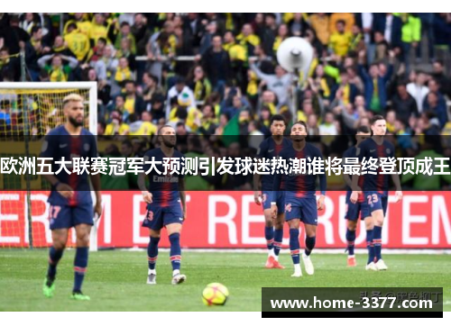 欧洲五大联赛冠军大预测引发球迷热潮谁将最终登顶成王
