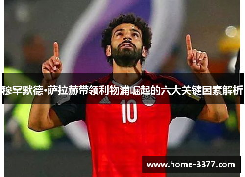 穆罕默德·萨拉赫带领利物浦崛起的六大关键因素解析