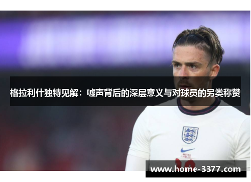 格拉利什独特见解：嘘声背后的深层意义与对球员的另类称赞